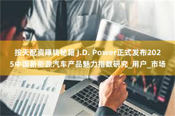按天配资赚钱秘籍 J.D. Power正式发布2025中国新能源汽车产品魅力指数研究_用户_市场