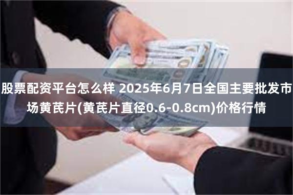 股票配资平台怎么样 2025年6月7日全国主要批发市场黄芪片(黄芪片直径0.6-0.8cm)价格行情