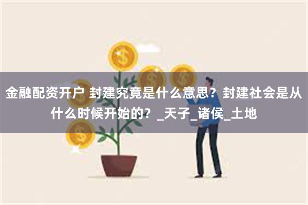 金融配资开户 封建究竟是什么意思？封建社会是从什么时候开始的？_天子_诸侯_土地