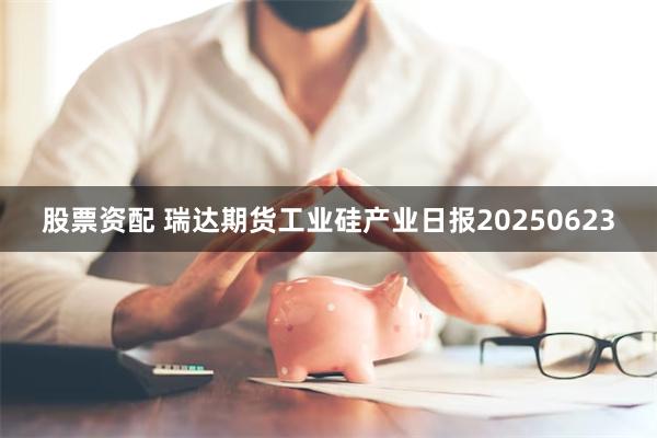 股票资配 瑞达期货工业硅产业日报20250623