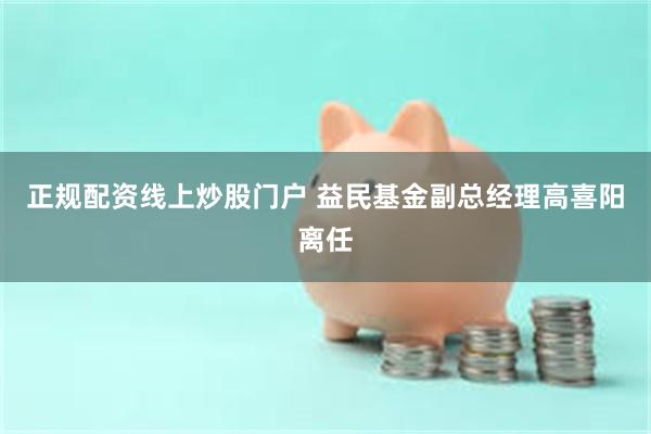 正规配资线上炒股门户 益民基金副总经理高喜阳离任