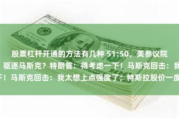 股票杠杆开通的方法有几种 51:50，美参议院刚刚通过“大而美”法案！驱逐马斯克？特朗普：得考虑一下！马斯克回击：我太想上点强度了；特斯拉股价一度大跌7%