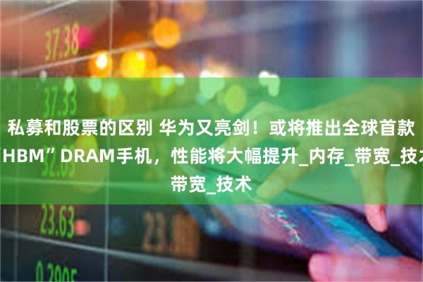 私募和股票的区别 华为又亮剑！或将推出全球首款“HBM”DRAM手机，性能将大幅提升_内存_带宽_技术