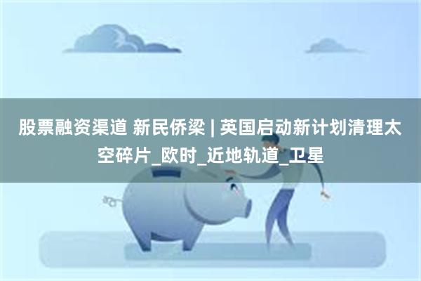 股票融资渠道 新民侨梁 | 英国启动新计划清理太空碎片_欧时_近地轨道_卫星