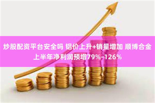 炒股配资平台安全吗 铝价上升+销量增加 顺博合金上半年净利润预增79%-126%
