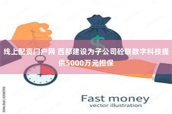 线上配资门户网 西部建设为子公司砼联数字科技提供5000万元担保