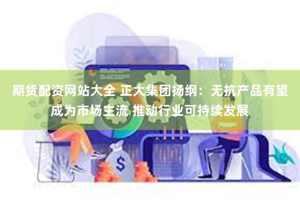 期货配资网站大全 正大集团扬纲：无抗产品有望成为市场主流 推动行业可持续发展