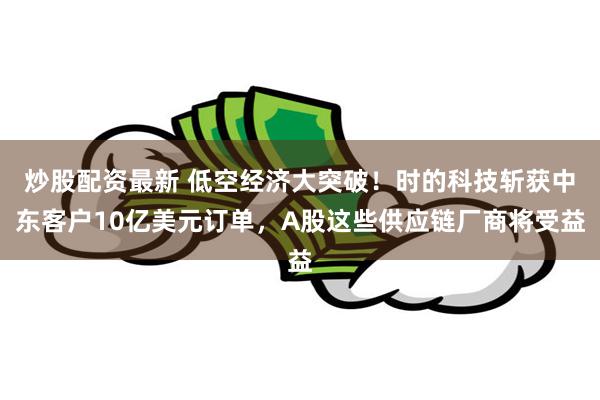 炒股配资最新 低空经济大突破！时的科技斩获中东客户10亿美元订单，A股这些供应链厂商将受益