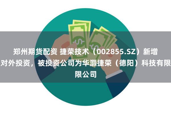 郑州期货配资 捷荣技术（002855.SZ）新增一起对外投资，被投资公司为华灏捷荣（德阳）科技有限公司