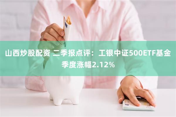 山西炒股配资 二季报点评：工银中证500ETF基金季度涨幅2.12%