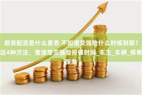 期货配资是什么意思 不知道交强险什么时候到期？这4种方法，查清楚交强险投保时间_车主_车辆_保单