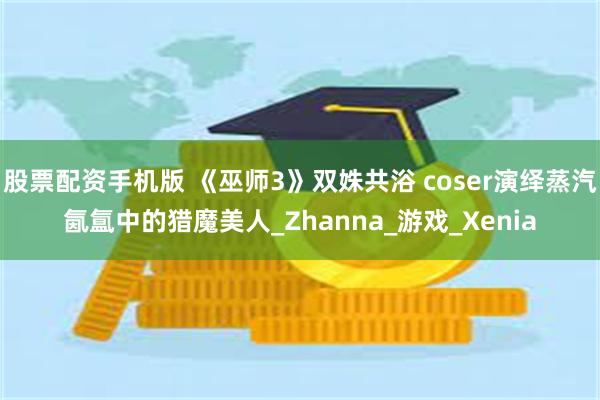 股票配资手机版 《巫师3》双姝共浴 coser演绎蒸汽氤氲中的猎魔美人_Zhanna_游戏_Xenia