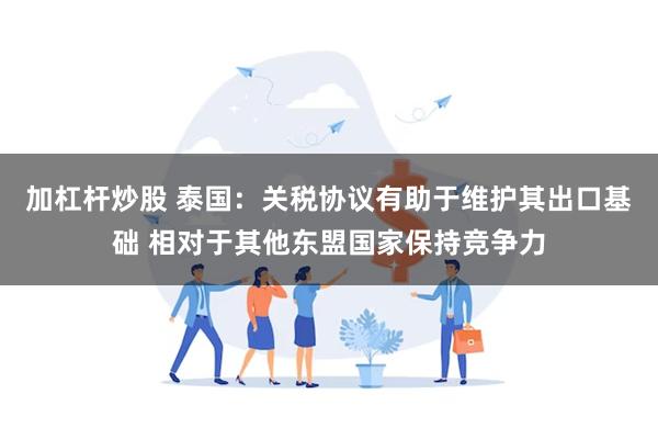 加杠杆炒股 泰国：关税协议有助于维护其出口基础 相对于其他东盟国家保持竞争力