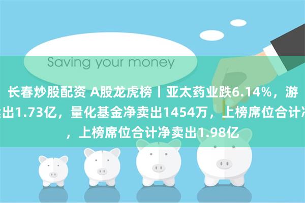 长春炒股配资 A股龙虎榜丨亚太药业跌6.14%，游资呼家楼净卖出1.73亿，量化基金净卖出1454万，上榜席位合计净卖出1.98亿