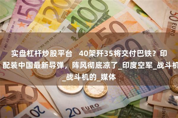 实盘杠杆炒股平台   40架歼35将交付巴铁？印媒担忧：配装中国最新导弹，阵风彻底凉了_印度空军_战斗机的_媒体