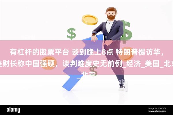 有杠杆的股票平台 谈到晚上8点 特朗普提访华，美财长称中国强硬，谈判难度史无前例_经济_美国_北京