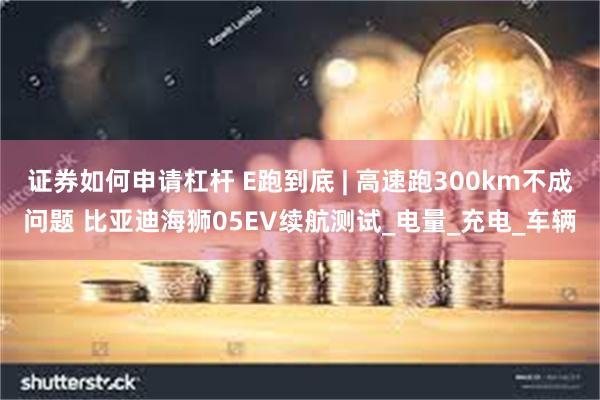 证券如何申请杠杆 E跑到底 | 高速跑300km不成问题 比亚迪海狮05EV续航测试_电量_充电_车辆