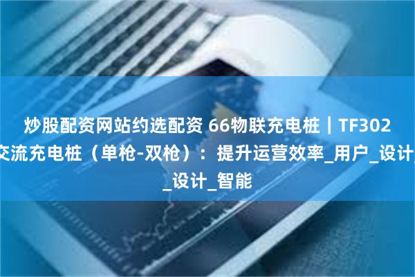 炒股配资网站约选配资 66物联充电桩｜TF302系列交流充电桩（单枪-双枪）：提升运营效率_用户_设计_智能