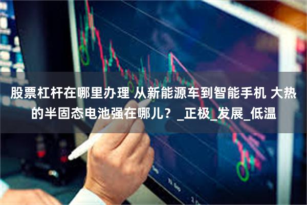 股票杠杆在哪里办理 从新能源车到智能手机 大热的半固态电池强在哪儿？_正极_发展_低温
