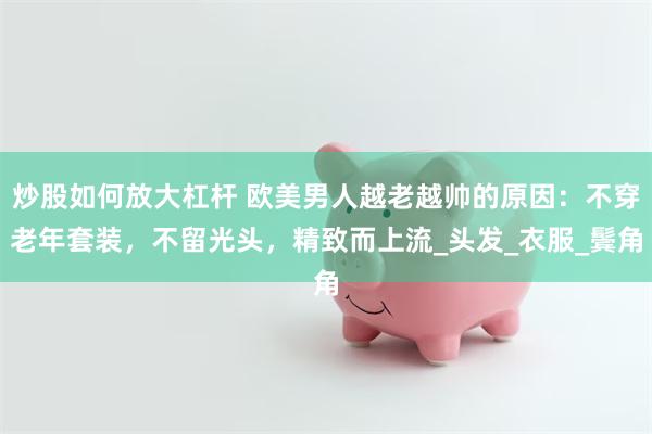 炒股如何放大杠杆 欧美男人越老越帅的原因：不穿老年套装，不留光头，精致而上流_头发_衣服_鬓角