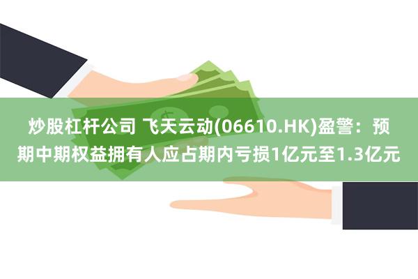 炒股杠杆公司 飞天云动(06610.HK)盈警：预期中期权益拥有人应占期内亏损1亿元至1.3亿元