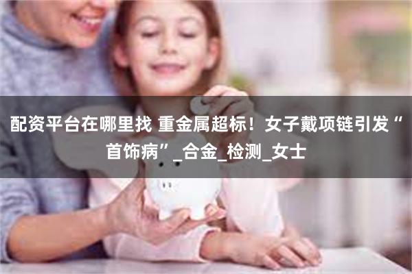 配资平台在哪里找 重金属超标！女子戴项链引发“首饰病”_合金_检测_女士