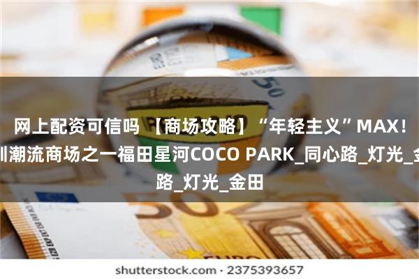 网上配资可信吗 【商场攻略】“年轻主义”MAX！深圳潮流商场之一福田星河COCO PARK_同心路_灯光_金田