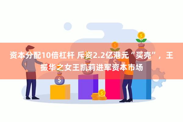 资本分配10倍杠杆 斥资2.2亿港元“买壳”，王振华之女王凯莉进军资本市场