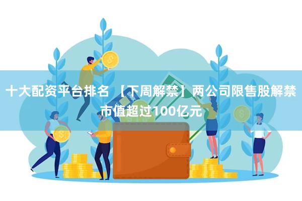 十大配资平台排名 【下周解禁】两公司限售股解禁市值超过100亿元