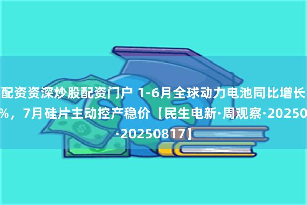 配资资深炒股配资门户 1-6月全球动力电池同比增长37.3%，7月硅片主动控产稳价【民生电新·周观察·20250817】