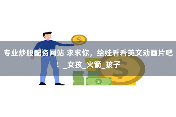 专业炒股配资网站 求求你，给娃看看英文动画片吧！_女孩_火箭_孩子
