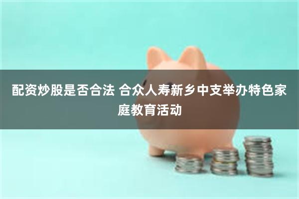 配资炒股是否合法 合众人寿新乡中支举办特色家庭教育活动